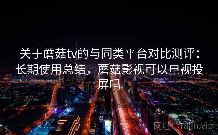 关于蘑菇tv的与同类平台对比测评：长期使用总结，蘑菇影视可以电视投屏吗