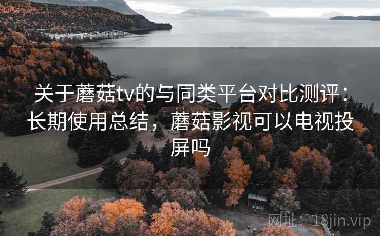 关于蘑菇tv的与同类平台对比测评:长期使用总结,蘑菇影视可以电视投屏吗
