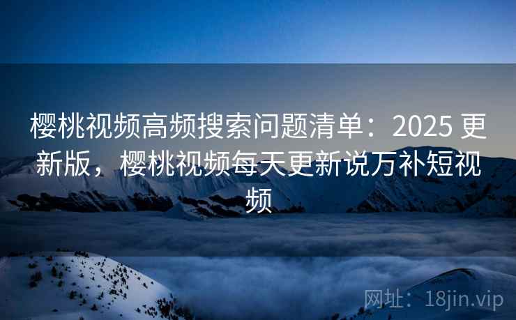 樱桃视频高频搜索问题清单：2025 更新版，樱桃视频每天更新说万补短视频