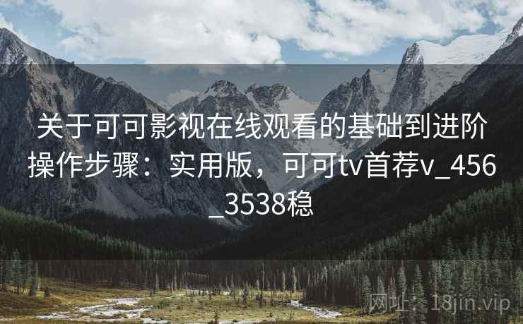 关于可可影视在线观看的基础到进阶操作步骤：实用版，可可tv首荐v_456_3538稳