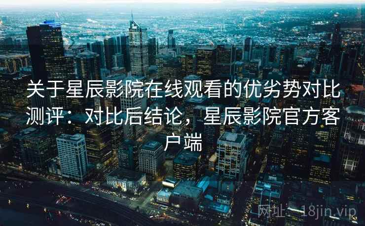 关于星辰影院在线观看的优劣势对比测评:对比后结论,星辰影院官方客户端 关于星辰影院在线观看的优劣势对比测评:对比后结论,星辰影院官方客户端