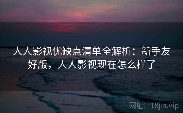 人人影视优缺点清单全解析：新手友好版，人人影视现在怎么样了