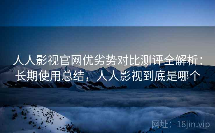 人人影视官网优劣势对比测评全解析：长期使用总结，人人影视到底是哪个