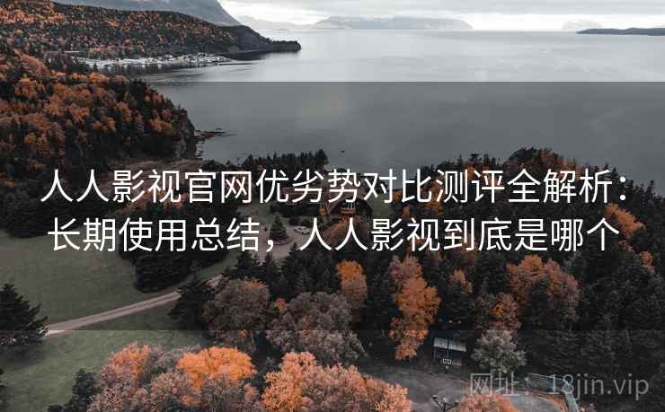 人人影视官网优劣势对比测评全解析：长期使用总结，人人影视到底是哪个