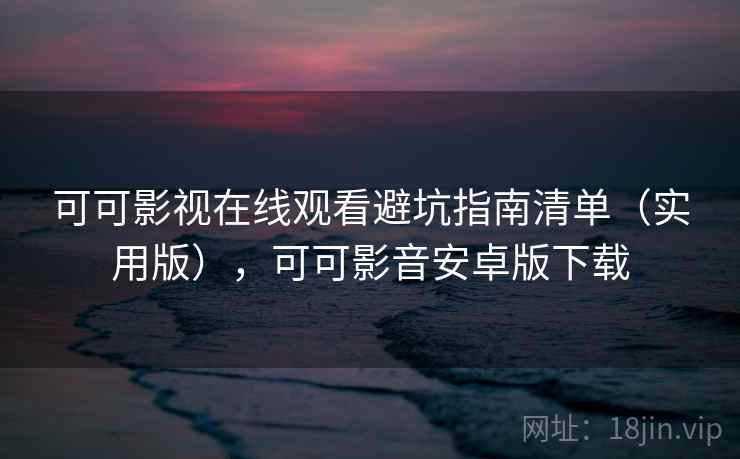 可可影视在线观看避坑指南清单（实用版），可可影音安卓版下载