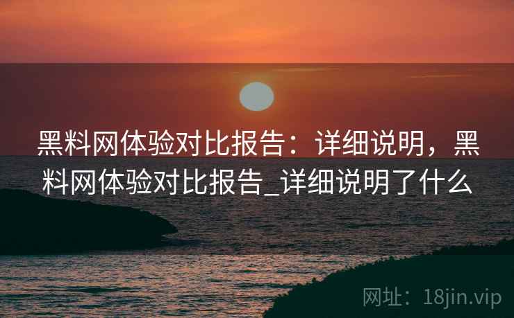 黑料网体验对比报告：详细说明，黑料网体验对比报告_详细说明了什么