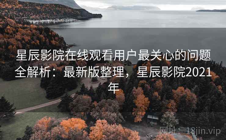 星辰影院在线观看用户最关心的问题全解析：最新版整理，星辰影院2021年
