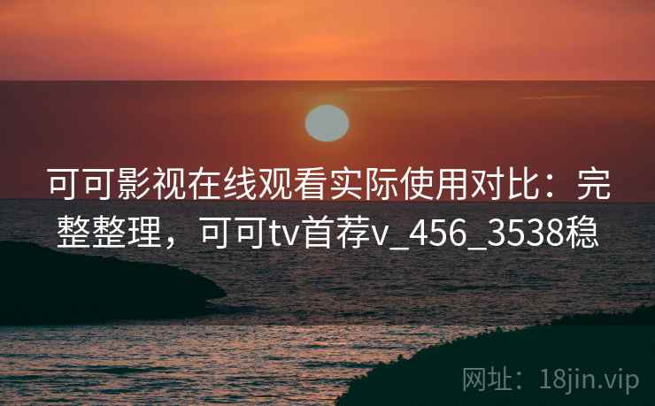 可可影视在线观看实际使用对比：完整整理，可可tv首荐v_456_3538稳