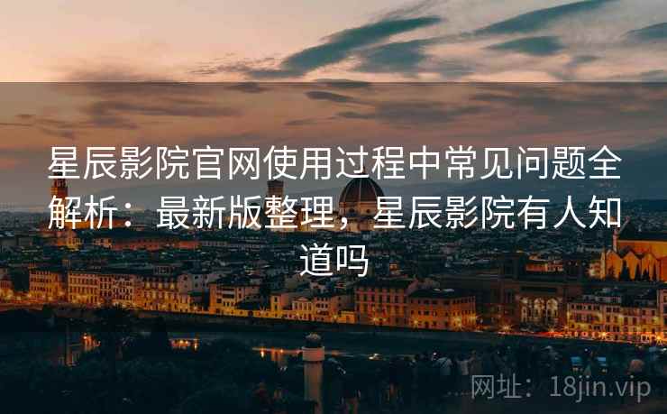 星辰影院官网使用过程中常见问题全解析：最新版整理，星辰影院有人知道吗