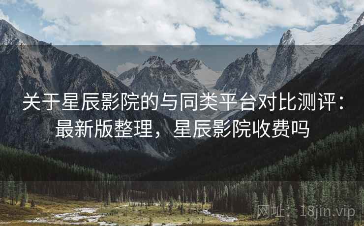 关于星辰影院的与同类平台对比测评：最新版整理，星辰影院收费吗
