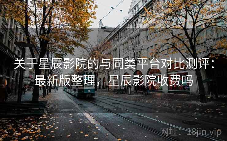 关于星辰影院的与同类平台对比测评：最新版整理，星辰影院收费吗