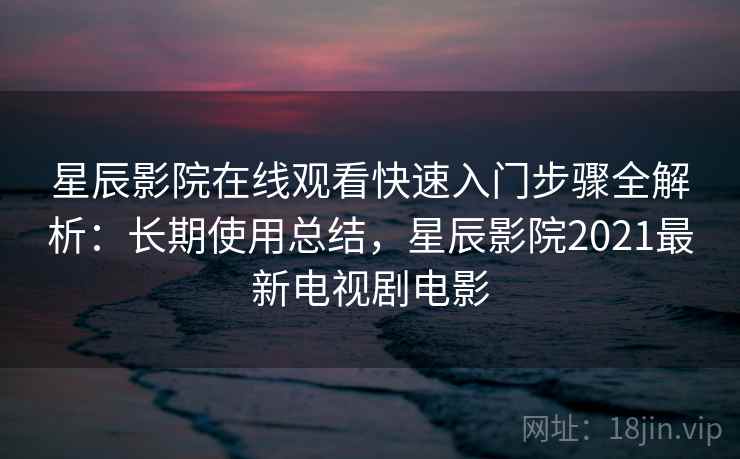 星辰影院在线观看快速入门步骤全解析：长期使用总结，星辰影院2021最新电视剧电影