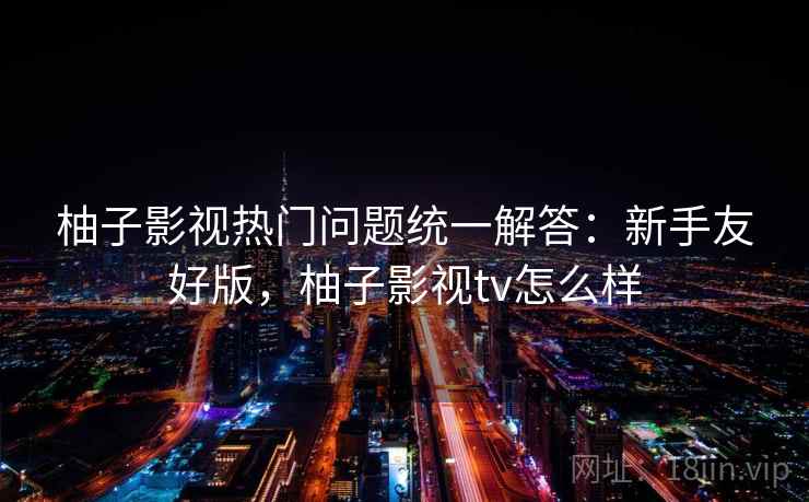 柚子影视热门问题统一解答：新手友好版，柚子影视tv怎么样