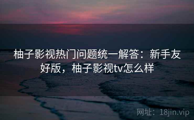 柚子影视热门问题统一解答：新手友好版，柚子影视tv怎么样