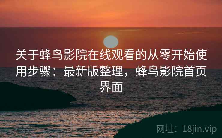 关于蜂鸟影院在线观看的从零开始使用步骤：最新版整理，蜂鸟影院首页界面