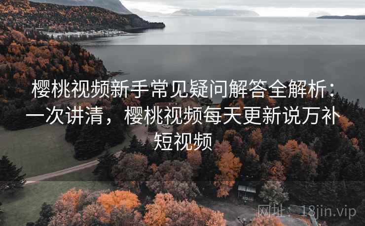 樱桃视频新手常见疑问解答全解析：一次讲清，樱桃视频每天更新说万补短视频