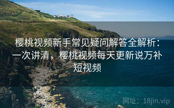 樱桃视频新手常见疑问解答全解析：一次讲清，樱桃视频每天更新说万补短视频