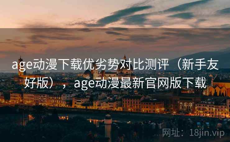 age动漫下载优劣势对比测评（新手友好版），age动漫最新官网版下载