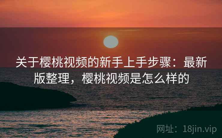 关于樱桃视频的新手上手步骤：最新版整理，樱桃视频是怎么样的