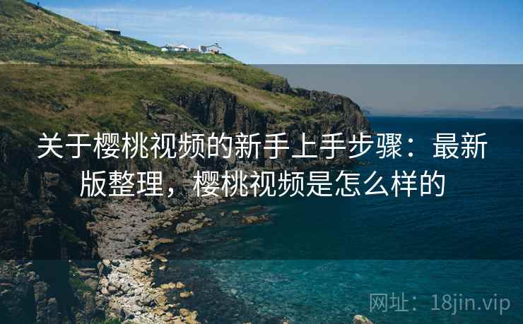 关于樱桃视频的新手上手步骤：最新版整理，樱桃视频是怎么样的