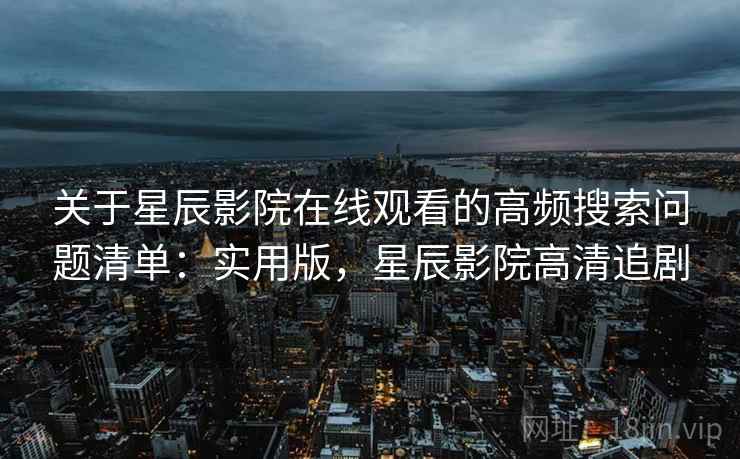 关于星辰影院在线观看的高频搜索问题清单：实用版，星辰影院高清追剧