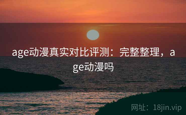 age动漫真实对比评测：完整整理，age动漫吗