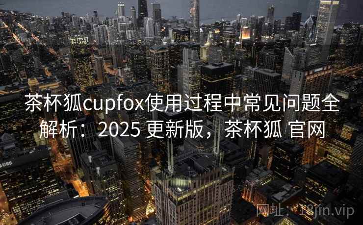 茶杯狐cupfox使用过程中常见问题全解析：2025 更新版，茶杯狐 官网