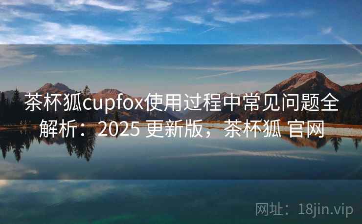 茶杯狐cupfox使用过程中常见问题全解析：2025 更新版，茶杯狐 官网