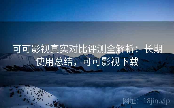 可可影视真实对比评测全解析：长期使用总结，可可影视下载