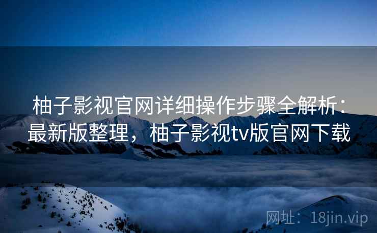柚子影视官网详细操作步骤全解析：最新版整理，柚子影视tv版官网下载