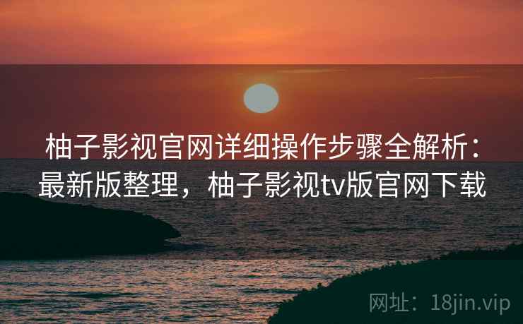 柚子影视官网详细操作步骤全解析：最新版整理，柚子影视tv版官网下载