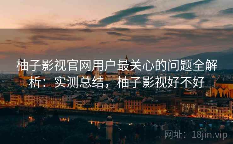 柚子影视官网用户最关心的问题全解析：实测总结，柚子影视好不好