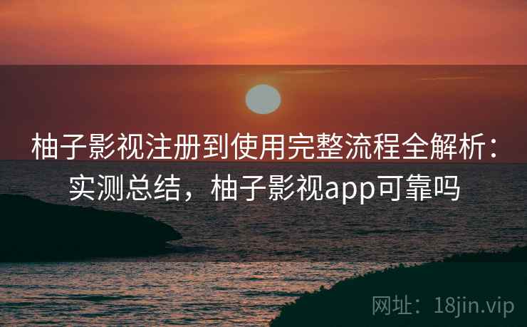 柚子影视注册到使用完整流程全解析：实测总结，柚子影视app可靠吗
