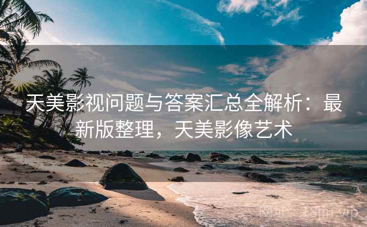 天美影视问题与答案汇总全解析:最新版整理,天美影像艺术