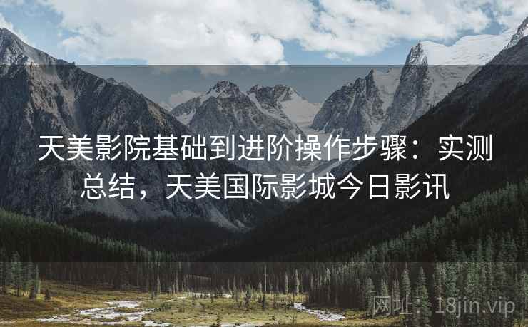 天美影院基础到进阶操作步骤：实测总结，天美国际影城今日影讯