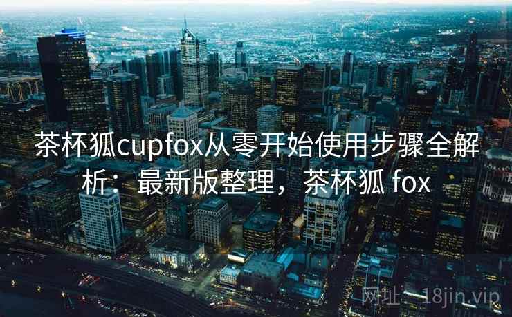 茶杯狐cupfox从零开始使用步骤全解析:最新版整理,茶杯狐 fox