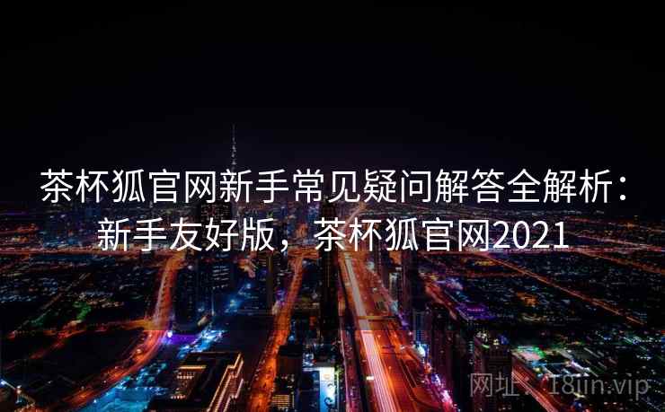 茶杯狐官网新手常见疑问解答全解析：新手友好版，茶杯狐官网2021