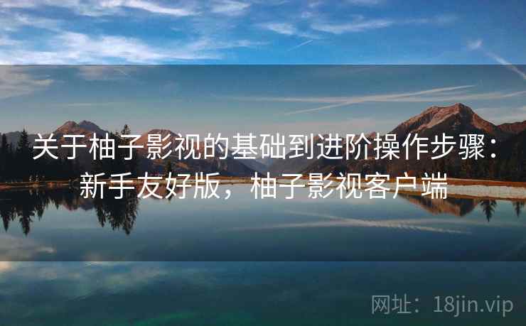 关于柚子影视的基础到进阶操作步骤：新手友好版，柚子影视客户端