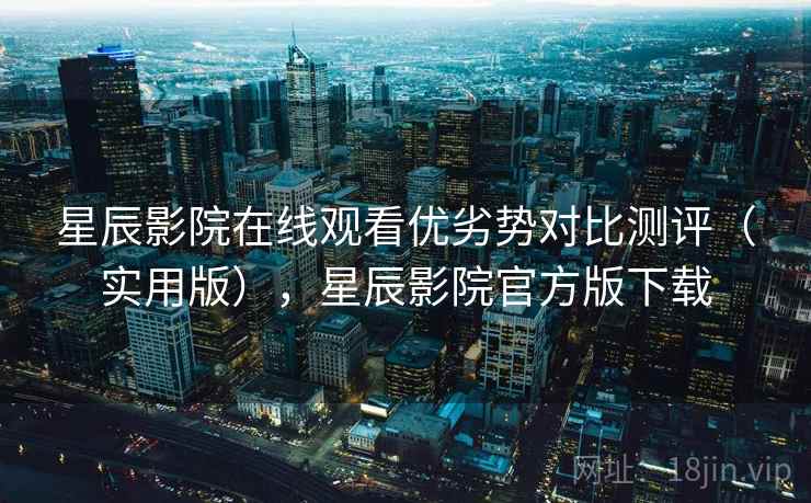 星辰影院在线观看优劣势对比测评（实用版），星辰影院官方版下载