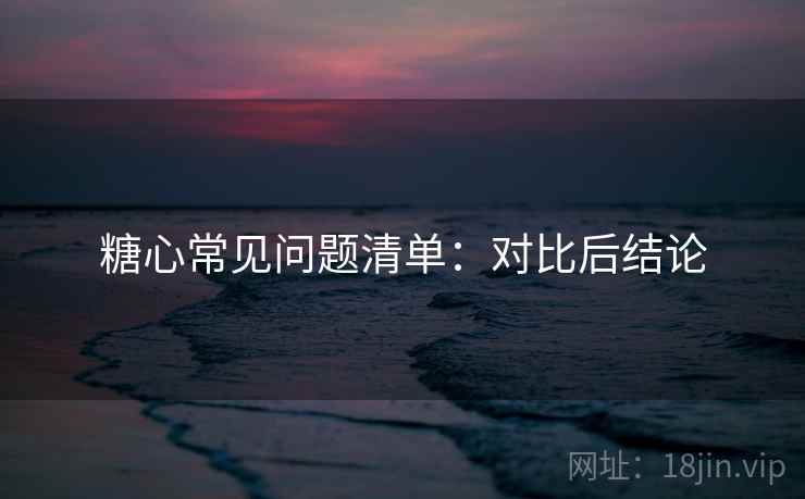 糖心常见问题清单：对比后结论
