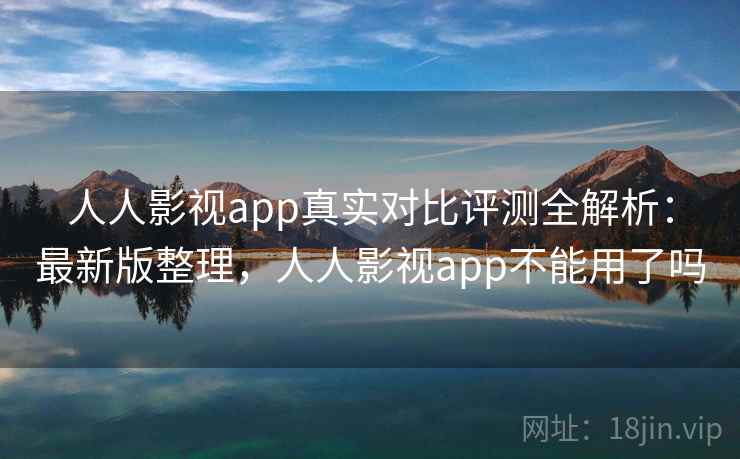 人人影视app真实对比评测全解析：最新版整理，人人影视app不能用了吗