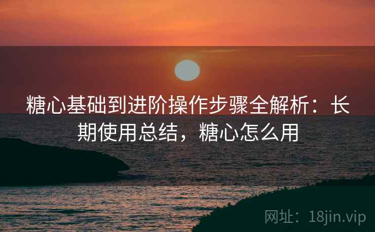 糖心基础到进阶操作步骤全解析：长期使用总结，糖心怎么用