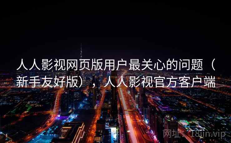 人人影视网页版用户最关心的问题(新手友好版),人人影视官方客户端